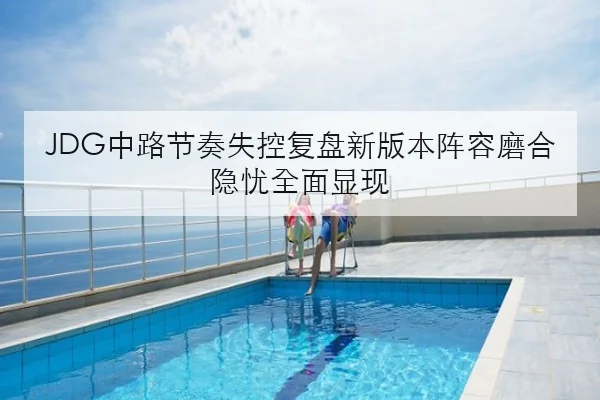 JDG中路节奏失控复盘新版本阵容磨合隐忧全面显现